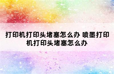 打印机打印头堵塞怎么办 喷墨打印机打印头堵塞怎么办